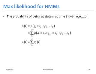Max likelihood for HMMs
• The probability of being at state si at time t given o1o2...oT:

              γ i ( t ) = p ( qt = si | o1o2 …oT )
                          N
                      = ∑ p ( qt = si ∧ qt +1 = s j | o1o2 …oT )
                          j =1
                          N
              γ i ( t ) = ∑ ε ij ( t )
                          j =1




 28/03/2011                              Markov models              86
 