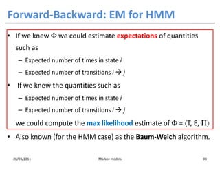 Forward-Backward: EM for HMM
• If we knew Φ we could estimate expectations of quantities
  such as
   – Expected number of times in state i
   – Expected number of transitions i          j
• If we knew the quantities such as
   – Expected number of times in state i
   – Expected number of transitions i          j
  we could compute the max likelihood estimate of Φ = 〈T, E, Π〉
• Also known (for the HMM case) as the Baum-Welch algorithm.

 28/03/2011                    Markov models                  90
 