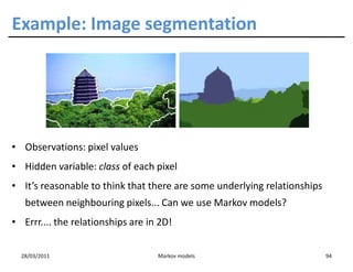 Example: Image segmentation




• Observations: pixel values
• Hidden variable: class of each pixel
• It’s reasonable to think that there are some underlying relationships
   between neighbouring pixels... Can we use Markov models?
• Errr.... the relationships are in 2D!


  28/03/2011                       Markov models                          94
 