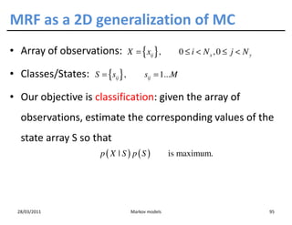 MRF as a 2D generalization of MC
• Array of observations:             X = { xij } ,       0 ≤ i < Nx , 0 ≤ j < N y

• Classes/States:     S = {sij } ,         sij = 1...M

• Our objective is classification: given the array of
  observations, estimate the corresponding values of the
  state array S so that
                     p( X | S ) p(S )                 is maximum.




 28/03/2011                           Markov models                                 95
 