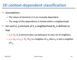 2D context-dependent classification
• Assumptions:
   – The values of elements in S are mutually dependent.
   – The range of this dependence is limited within a neighborhood.
• For each (i, j) element of S, a neighborhood Nij is defined so
  that
   – sij ∉ Nij: (i, j) element does not belong to its own set of neighbors.
   – sij ∈ Nkl ⇔ skl ∈ Nij: if sij is a neighbor of skl then skl is also a neighbor
       of sij




 28/03/2011                         Markov models                               96
 