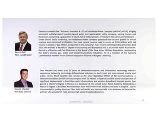 Donald	MacNeil
Non-Exec	Director
Don MacNeil has more than 25 years of telecommunications and information technology industry
experience delivering technology-differentiated solutions to both local and international private and
public clients. Most recently Don served as the Chief Operating Officer at XO Communications, a
telecommunications and IT services company with $1.4Billion in revenue and the owner and operator of
significant deployments in fixed fiber optic infrastructure and wireless broadband licensed assets. Don
gained a Master’s Degree in Physics as a Graduate of the United States Naval Academy followed by a
Master’s Degree in Business Administration from the University of William and Mary in Virginia. Don is
instrumental in guiding Hammer Fiber both technically and commercially in its endeavor to become the
premier USA provider of fixed wireless high speed broadband services.
18
Dennis is currently the Chairman, President & CEO of Middlesex Water Company (NASDAQ:MSEX), a highly
successful publicly-traded investor-owned water and waste-water utility company, serving homes and
businesses comprising a population of nearly half a million people, primarily in New Jersey and Delaware.
Under Dennis Doll’s leadership, the Middlesex Water Company produced year on year growth in annual
revenue and continued profitability, the most recent revenue was in excess of $126 Million with net
income in excess of $20 Million as reported in the company’s most recent 10K filing ending December 31st
2015. He received a Bachelor’s Degree in Accounting and Economics and is a Certified Public Accountant.
Dennis is a Director and Past Chairman of the Board of the New Jersey Utilities Association, representing
the State’s electric, gas, water and telecommunications industries. He is a member of the Advisory
Committee of the New Jersey Climate Adaptation Alliance of Rutgers University,
Dennis	Doll
Non-Exec	Director
CONFIDENTIAL	– VERSION	3.9
 