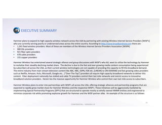 EXECUTIVE	SUMMARY
Hammer	plans	to	expand	its	high	capacity	wireless	network	across	the	USA	by	partnering	with	existing	Wireless	Internet	Service	Providers	[WISP’s]	
who	are	currently	serving	poorly	or	underserved	areas	across	the	entire	country.	According	to	http://www.broadbandnow.com there	are:
• 1,341	fixed	wireless	providers.	Most	of	these	are	members	of	the	Wireless	Internet	Service	Providers	Association	[WISPA]
• 900	DSL	providers
• 921	fiber	optic	providers
• 478	cable	providers	
• 155	copper	providers
Hammer	Wireless	has	entertained	several	strategic	alliance	and	group	discussions	with	WISP’s	who	ALL	want	to	utilize	the	technology	by	Hammer	
to	revitalize	their	steadily	declining	market	share.		The	decline	is	due	to	the	fast	and	ever	growing	media	content	consumption	being	experienced	
by	subscribers	all	across	the	USA,	as	their	current	wireless	technologies	are	not	capable	of	providing	the	capacity	to	fill	this broadband	demand.		
The	entire	industry	from	main	stream	television	content	like	ABC,	NBC,	ESPN,	FOX	etc..[LINEAR]	to	ON-DEMAND	and	fast	growing	video	providers	
such	as	Netflix,	Amazon,	Hulu,	Microsoft,	Google	etc…	[“Over-The-Top”]	providers	all	require	high	capacity	broadband	networks	to	deliver	this	
content.		Fiber	deployment	nationally	has	stalled	and	cable	TV	providers	control	their	last	mile	networks	and	restrict	access to innovative	
broadband	solution	providers.		Herein	lies	the	massive	opportunity	for	Hammer	Wireless	who	control	their	own	last	mile	access to subscribers.
Hammer	Wireless	plans	to	enter	into	partnerships	with	WISP’s	all	across	the	USA,	offering	strategic	alliances	and	partnership programs	that	are	
expected	to	rapidly	grow	market	share	for	Hammer	Wireless	and	the	respective	WISP’s.	These	initiatives	will	be	aggressively	marketed	by	
implementing	Special	Partnership	Programs	[SPP’s]	that	are	structured	to	operate	mostly	as	wholly	owned	HMMR	entities	and	engineered	to	
minimize	corporate	risk	while	promoting	explosive	growth	for	Hammer	and	the	WISP	partner	alike.		An	example	of	the	structure	is	as	follows:
21
CONFIDENTIAL	– VERSION	3.9
 