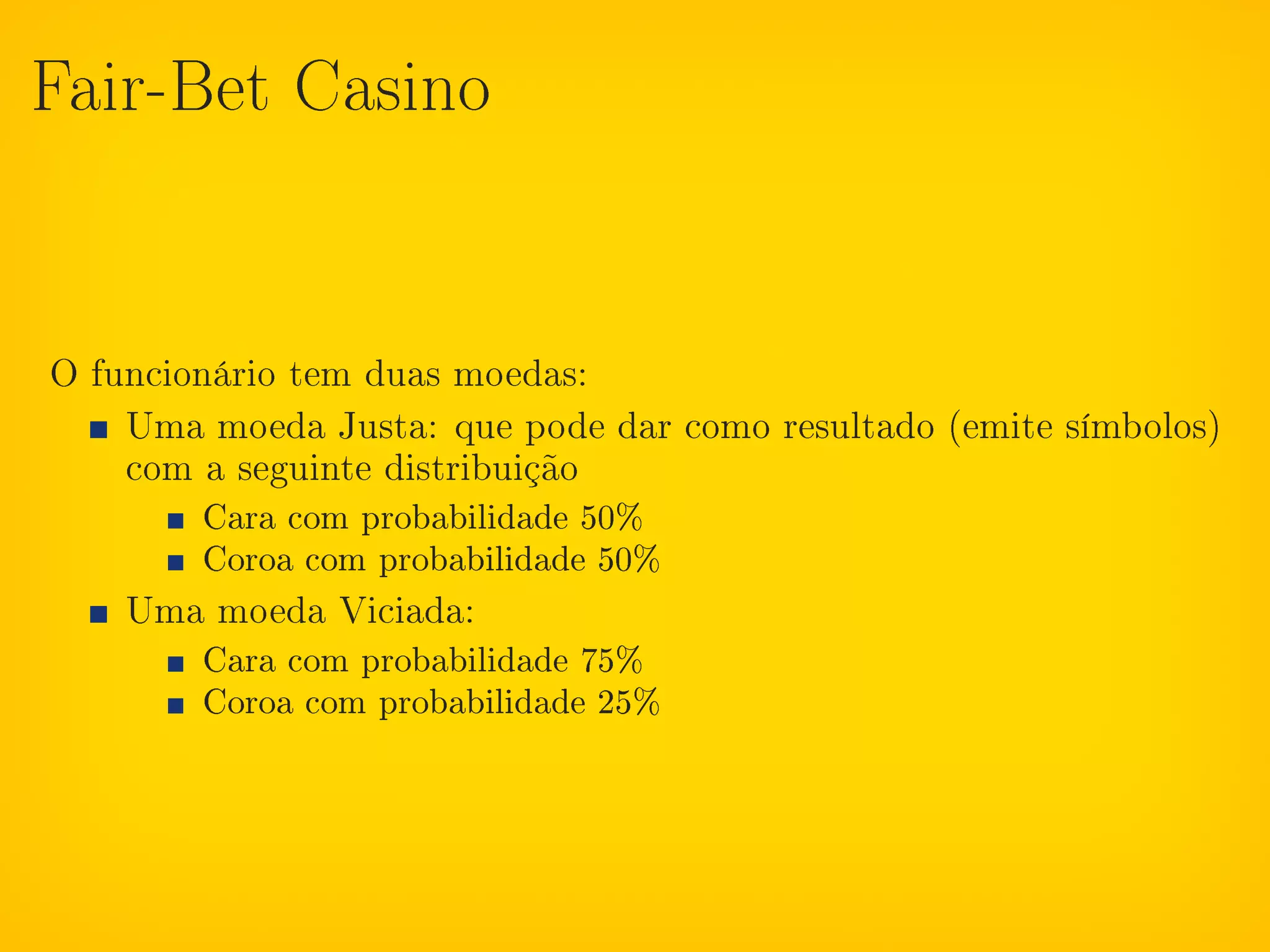 Fair-Bet Casino




O funcionário tem duas moedas:
    Uma moeda Justa: que pode dar como resultado (emite símbolos)
    com a seguinte distribuição
        Cara com probabilidade 50%
        Coroa com probabilidade 50%
    Uma moeda Viciada:
        Cara com probabilidade 75%
        Coroa com probabilidade 25%
 