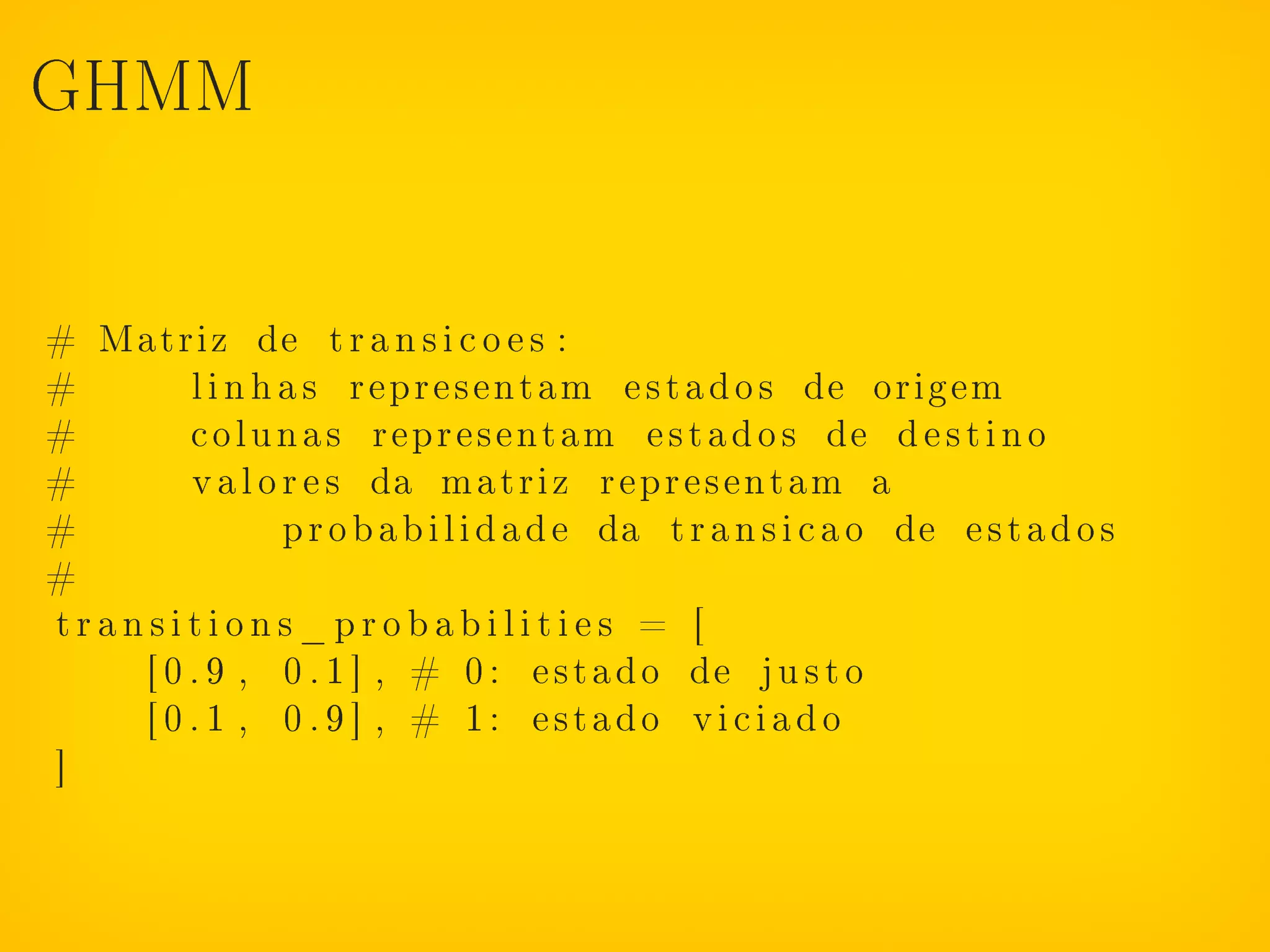GHMM




# Matriz de t r a n s i c o e s :
#       l i n h a s representam e s t a d o s de origem
#       c o l u n a s representam e s t a d o s de d e s t i n o
#       v a l o r e s da matriz representam a
#               p r o b a b i l i d a d e da t r a n s i c a o de e s t a d o s
#
transitions_probabilities = [
    [ 0 . 9 , 0 . 1 ] , # 0 : e s t a d o de j u s t o
    [ 0 . 1 , 0 . 9 ] , # 1: estado viciado
]
 