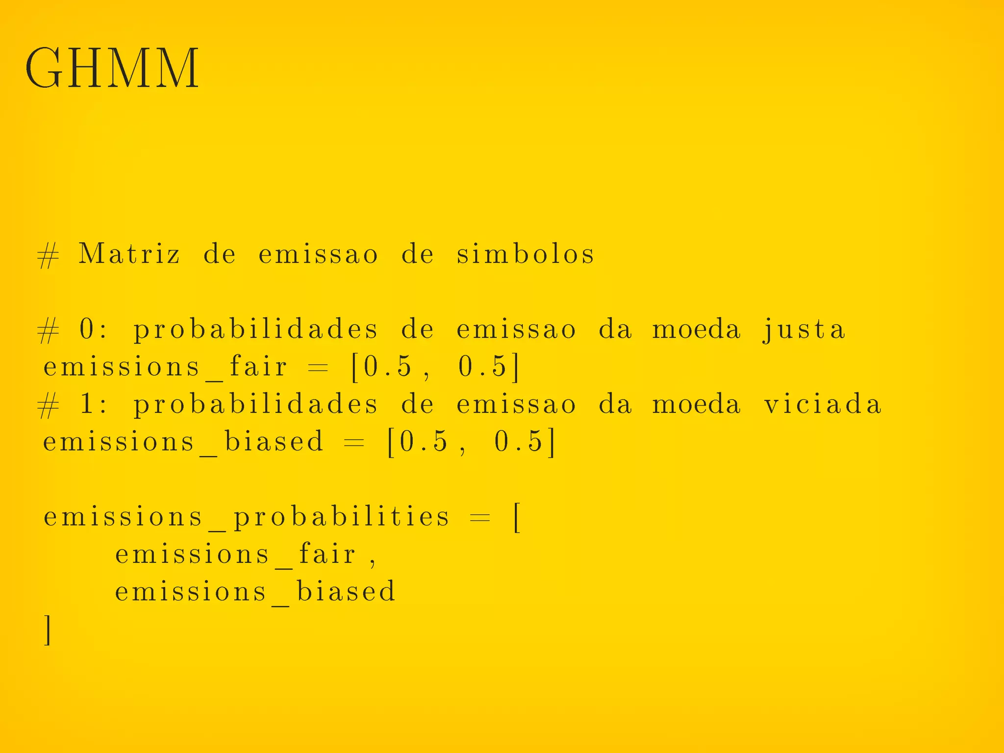 GHMM



# Matriz de emissao de s i m b o l o s

# 0 : p r o b a b i l i d a d e s de emissao da moeda j u s t a
emissions_fair = [0.5 , 0.5]
# 1 : p r o b a b i l i d a d e s de emissao da moeda v i c i a d a
emissions_biased = [ 0 . 5 , 0 . 5 ]

emissions_probabilities = [
    emissions_fair ,
    emissions_biased
]
 