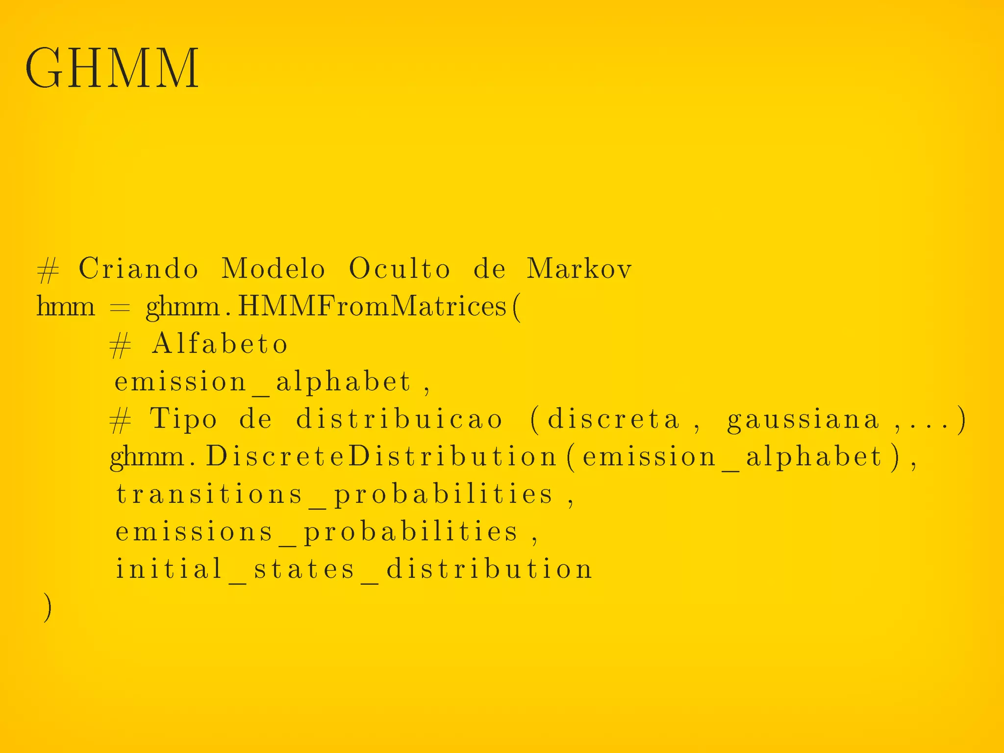 GHMM




# Criando Modelo Oculto de Markov
hmm = ghmm. HMMFromMatrices (
    # Alfabeto
    emission_alphabet ,
    # Tipo de d i s t r i b u i c a o ( d i s c r e t a , gau ss ia na , . . . )
    ghmm. D i s c r e t e D i s t r i b u t i o n ( emission_alphabet ) ,
     transitions_probabilities ,
    emissions_probabilities ,
     initial_states_distribution
)
 