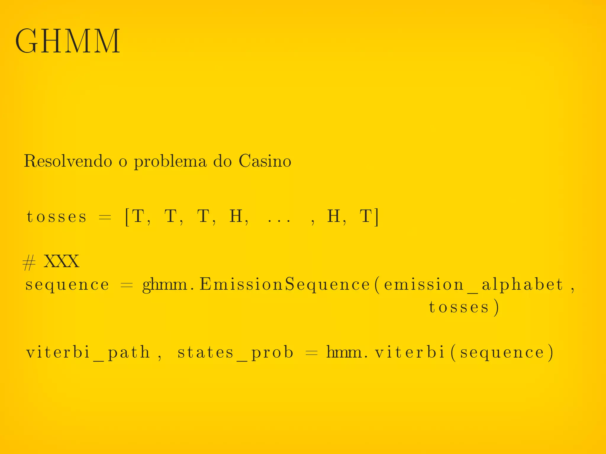 GHMM




Resolvendo o problema do Casino

t o s s e s = [ T, T, T, H, . . . , H, T]

# XXX
sequence = ghmm. EmissionSequence ( emission_alphabet ,
                                        tosses )

v i t er b i _ p a t h , states_prob = hmm. v i t e r b i ( sequence )
 