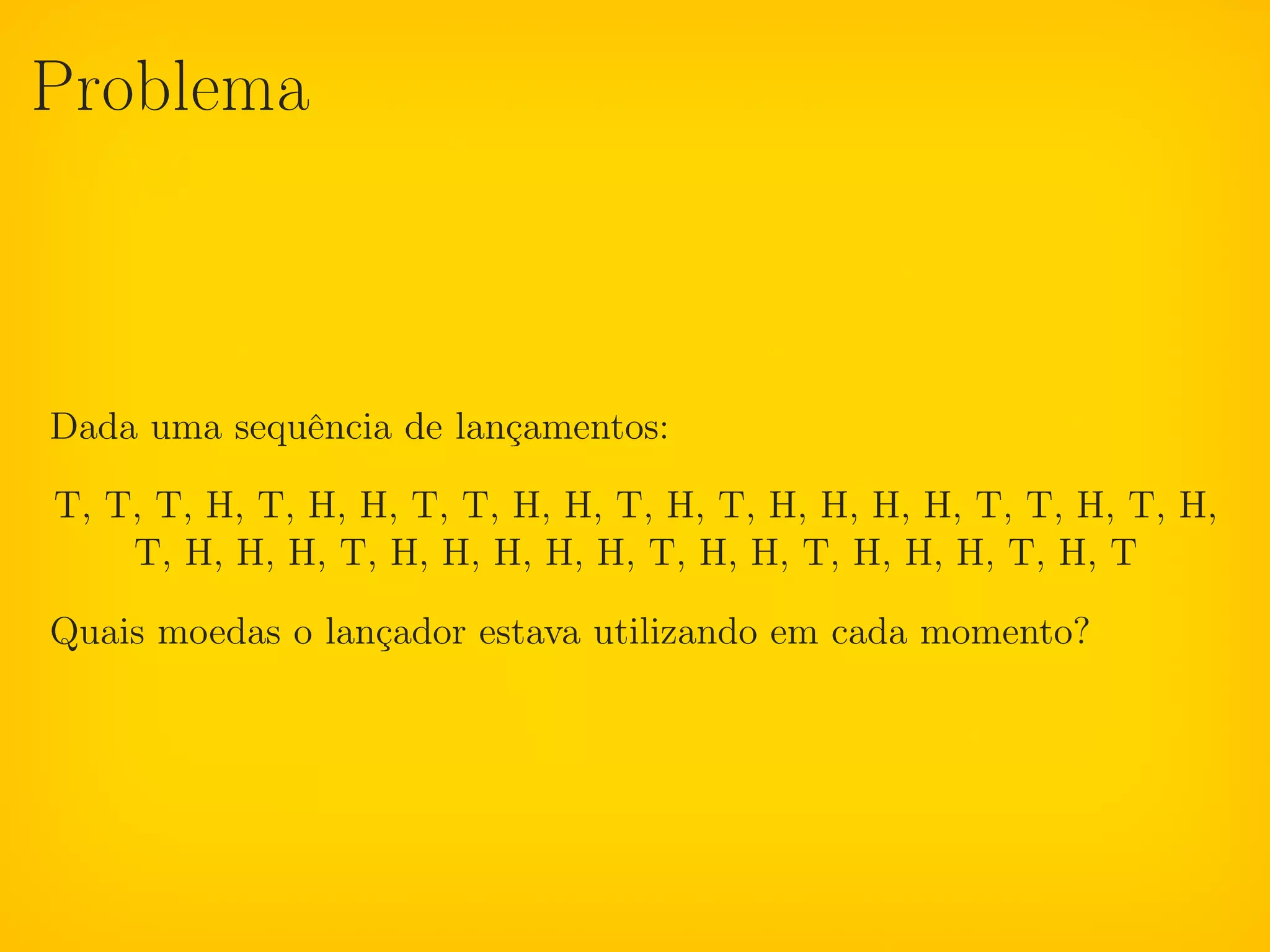 Problema



Dada uma sequência de lançamentos:

T, T, T, H, T, H, H, T, T, H, H, T, H, T, H, H, H, H, T, T, H, T, H,
    T, H, H, H, T, H, H, H, H, H, T, H, H, T, H, H, H, T, H, T

Quais moedas o lançador estava utilizando em cada momento?
 