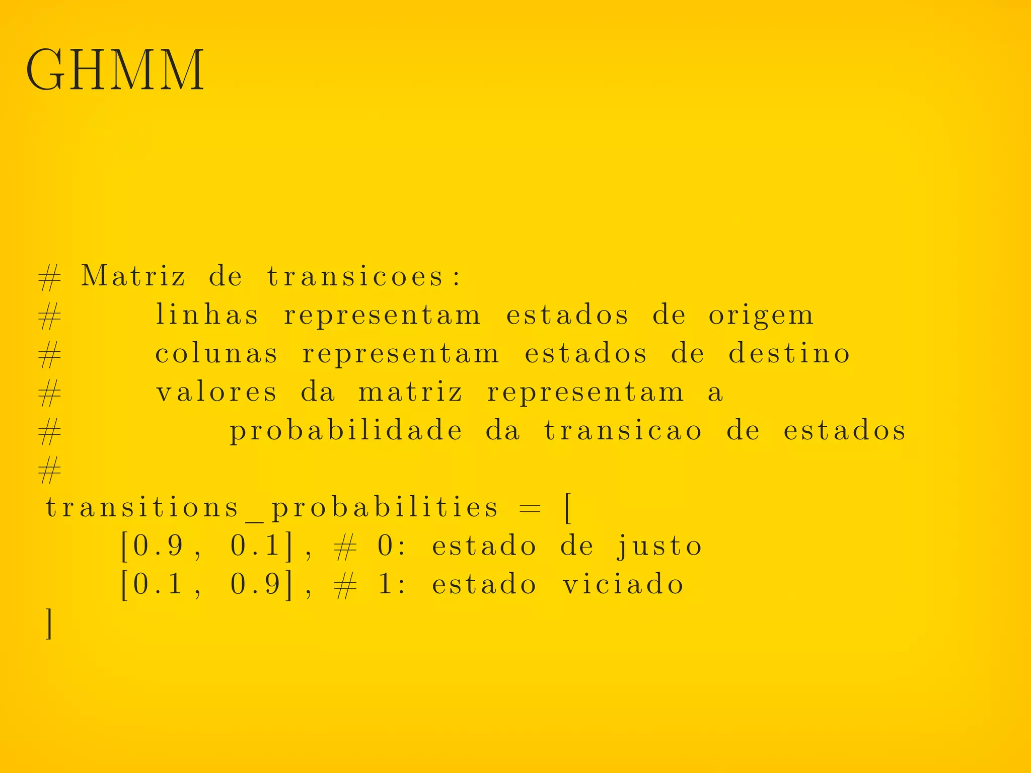 GHMM


# Matriz de t r a n s i c o e s :
#       l i n h a s r e p r e s e n t a m e s t a d o s de origem
#       c o l u n a s r e p r e s e n t a m e s t a d o s de d e s t i n o
#       v a l o r e s da m a t r i z r e p r e s e n t a m a
#               p r o b a b i l i d a d e da t r a n s i c a o de e s t a d o s
#
transitions_probabilities = [
    [ 0 . 9 , 0 . 1 ] , # 0 : e s t a d o de j u s t o
    [ 0 . 1 , 0 . 9 ] , # 1: estado viciado
]
 