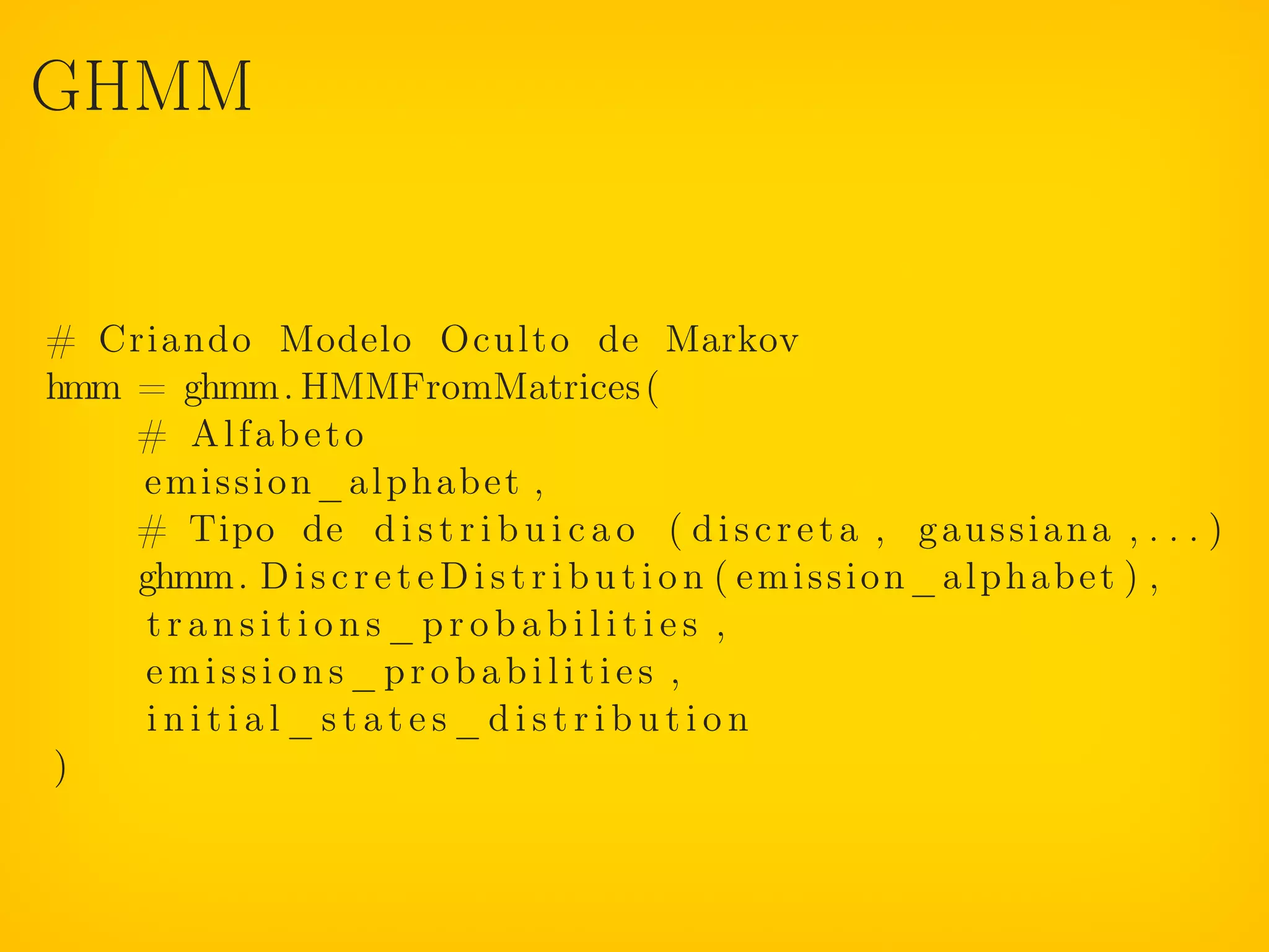 GHMM


# Criando Modelo Oculto de Markov
hmm = ghmm. HMMFromMatrices (
    # Alfabeto
    emission_alphabet ,
    # Tipo de d i s t r i b u i c a o ( d i s c r e t a , g a u s s i a n a , . . . )
    ghmm. D i s c r e t e D i s t r i b u t i o n ( e m i s s i o n _ a l p h a b e t ) ,
     transitions_probabilities ,
    emissions_probabilities ,
     initial_states_distribution
)
 