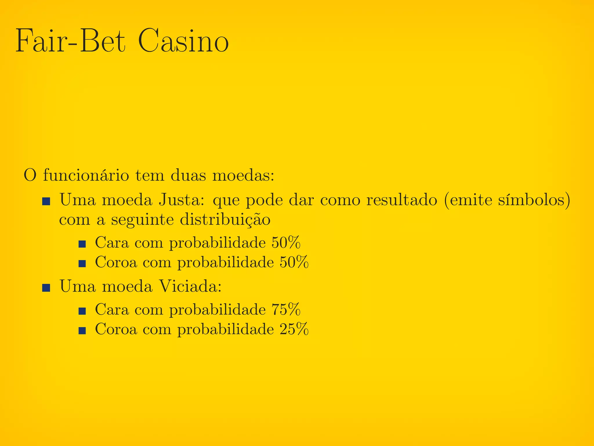 Fair-Bet Casino


O funcionário tem duas moedas:
    Uma moeda Justa: que pode dar como resultado (emite símbolos)
    com a seguinte distribuição
        Cara com probabilidade 50%
        Coroa com probabilidade 50%
    Uma moeda Viciada:
        Cara com probabilidade 75%
        Coroa com probabilidade 25%
 