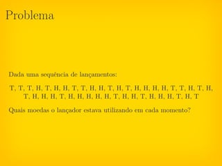 Problema



Dada uma sequência de lançamentos:

T, T, T, H, T, H, H, T, T, H, H, T, H, T, H, H, H, H, T, T, H, T, H,
    T, H, H, H, T, H, H, H, H, H, T, H, H, T, H, H, H, T, H, T

Quais moedas o lançador estava utilizando em cada momento?
 