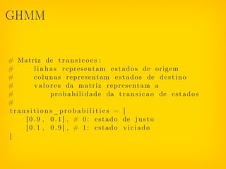 GHMM


# Matriz de t r a n s i c o e s :
#       l i n h a s r e p r e s e n t a m e s t a d o s de origem
#       c o l u n a s r e p r e s e n t a m e s t a d o s de d e s t i n o
#       v a l o r e s da m a t r i z r e p r e s e n t a m a
#               p r o b a b i l i d a d e da t r a n s i c a o de e s t a d o s
#
transitions_probabilities = [
    [ 0 . 9 , 0 . 1 ] , # 0 : e s t a d o de j u s t o
    [ 0 . 1 , 0 . 9 ] , # 1: estado viciado
]
 