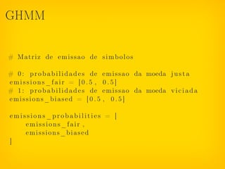 GHMM


# Matriz de e m i s s a o de s i m b o l o s

# 0 : p r o b a b i l i d a d e s de e m i s s a o da moeda j u s t a
emissions_fair = [0.5 , 0.5]
# 1 : p r o b a b i l i d a d e s de e m i s s a o da moeda v i c i a d a
emissions_biased = [ 0 . 5 , 0 . 5 ]

emissions_probabilities = [
    emissions_fair ,
    emissions_biased
]
 