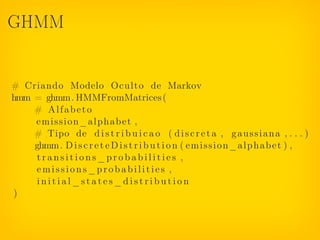 GHMM


# Criando Modelo Oculto de Markov
hmm = ghmm. HMMFromMatrices (
    # Alfabeto
    emission_alphabet ,
    # Tipo de d i s t r i b u i c a o ( d i s c r e t a , g a u s s i a n a , . . . )
    ghmm. D i s c r e t e D i s t r i b u t i o n ( e m i s s i o n _ a l p h a b e t ) ,
     transitions_probabilities ,
    emissions_probabilities ,
     initial_states_distribution
)
 