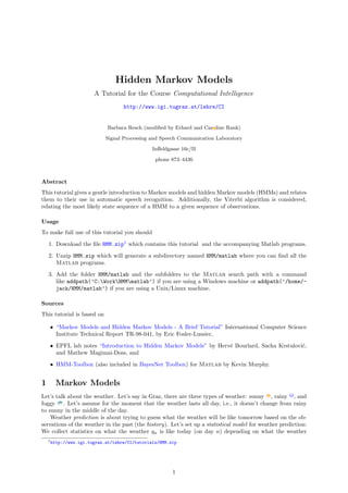 Hidden Markov Models
                       A Tutorial for the Course Computational Intelligence
                                   http://www.igi.tugraz.at/lehre/CI


                            Barbara Resch (modiﬁed by Erhard and Car line Rank)

                            Signal Processing and Speech Communication Laboratory

                                               Inﬀeldgasse 16c/II

                                                phone 873–4436



Abstract
This tutorial gives a gentle introduction to Markov models and hidden Markov models (HMMs) and relates
them to their use in automatic speech recognition. Additionally, the Viterbi algorithm is considered,
relating the most likely state sequence of a HMM to a given sequence of observations.

Usage
To make full use of this tutorial you should
    1. Download the ﬁle HMM.zip1 which contains this tutorial and the accompanying Matlab programs.
    2. Unzip HMM.zip which will generate a subdirectory named HMM/matlab where you can ﬁnd all the
       Matlab programs.
    3. Add the folder HMM/matlab and the subfolders to the Matlab search path with a command
       like addpath(’C:WorkHMMmatlab’) if you are using a Windows machine or addpath(’/home/-
       jack/HMM/matlab’) if you are using a Unix/Linux machine.

Sources
This tutorial is based on

    • “Markov Models and Hidden Markov Models - A Brief Tutorial” International Computer Science
      Institute Technical Report TR-98-041, by Eric Fosler-Lussier,
    • EPFL lab notes “Introduction to Hidden Markov Models” by Herv´ Bourlard, Sacha Krstulovi´,
                                                                   e                          c
      and Mathew Magimai-Doss, and
    • HMM-Toolbox (also included in BayesNet Toolbox) for Matlab by Kevin Murphy.


1      Markov Models
Let’s talk about the weather. Let’s say in Graz, there are three types of weather: sunny , rainy , and
foggy . Let’s assume for the moment that the weather lasts all day, i.e., it doesn’t change from rainy
to sunny in the middle of the day.
    Weather prediction is about trying to guess what the weather will be like tomorrow based on the ob-
servations of the weather in the past (the history). Let’s set up a statistical model for weather prediction:
We collect statistics on what the weather qn is like today (on day n) depending on what the weather
    1 http://www.igi.tugraz.at/lehre/CI/tutorials/HMM.zip




                                                       1
 