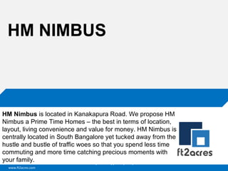 www.ft2acres.com
Cloud | Mobility| Analytics | RIMS
HM NIMBUS
HM Nimbus is located in Kanakapura Road. We propose HM
Nimbus a Prime Time Homes – the best in terms of location,
layout, living convenience and value for money. HM Nimbus is
centrally located in South Bangalore yet tucked away from the
hustle and bustle of traffic woes so that you spend less time
commuting and more time catching precious moments with
your family.
 
