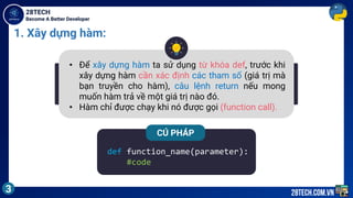 Become A Better Developer
28TECH
3 28tech.com.vn
1. Xây dựng hàm:
• Để xây dựng hàm ta sử dụng từ khóa def, trước khi
xây dựng hàm cần xác định các tham số (giá trị mà
bạn truyền cho hàm), câu lệnh return nếu mong
muốn hàm trả về một giá trị nào đó.
• Hàm chỉ được chạy khi nó được gọi (function call).
def function_name(parameter):
#code
CÚ PHÁP
 