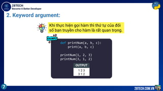 Become A Better Developer
28TECH
7 28tech.com.vn
2. Keyword argument:
def printNum(a, b, c):
print(a, b, c)
printNum(1, 2, 3)
printNum(3, 1, 2)
OUTPUT
1 2 3
3 1 2
Khi thực hiện gọi hàm thì thứ tự của đối
số bạn truyền cho hàm là rất quan trọng.
 