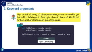 Become A Better Developer
28TECH
8 28tech.com.vn
2. Keyword argument:
def hello(name1, name2, name3):
print(name1, name2, name3)
hello(name2 = 'Lan', name3 = 'Huong', name1 = 'Ngoc')
Bạn có thể sử dụng cú pháp parameter_name = value khi gọi
hàm để chỉ định giá trị được gán cho các tham số, khi đó thứ
tự bạn gọi hàm không còn quan trọng nữa.
OUTPUT
Ngoc Lan Huong
 