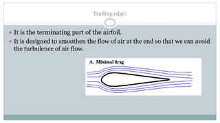 Trailing edge:
 It is the terminating part of the airfoil.
 It is designed to smoothen the flow of air at the end so that we can avoid
the turbulence of air flow.
 