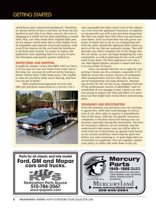 8 HEMMINGS GUIDE: HOW TO RESTORE YOUR COLLECTOR CAR
GETTING STARTED
rated floors and a destroyed dashboard. Therefore,
it’s always better to buy a rust-free car from the dry
Southwest and ship it to where you are; the cost of
shipping is a whole lot less than rebuilding a rusted
shell. Plus, cars that retain their original body pan-
els are always worth more due to their higher level
of originality and superior structural integrity. And
even if the interior on the car from the Southwest
is all dried and cracked, it’s easier to replace the
upholstery and carpeting than it is to pay to have
new floorpans and quarter panels welded on.
INSPECTIONS AND SHIPPING
It might be simpler to buy that BMW 2002 or Chevy
C10 you saw on your way home from work, but in
the long run, you may be well served by buying a
better vehicle that’s 3,000 miles away. The trouble
is, how do you know what you’re buying, and how
can you get it home?
Most professional appraisal services also
offer pre-purchase inspections as a service. For a
very reasonable fee (plus travel costs if the subject
car is far from the appraiser’s location), an apprais-
er can provide you with a pre-purchase inspection
like that you might have had when you purchased
your home. Such an inspection not only gives you
peace of mind, but it can act as a bargaining tool
with the seller should the appraiser find certain as-
pects of the car that are seriously wrong. They will
provide you with a complete list of the things that
the car needs, so you can begin budgeting for your
restoration, as well as planning for the work you’ll
need to get done. The best appraisers can visit a
car, take digital photos, prepare a report and have
it to you within 24 hours.
Once you decide that the car is right for you,
getting it home can be a concern, especially if it’s
halfway across the country. Dozens of companies
offer transportation services that take the worry
out of transporting cars long distances. Depend-
ing on how far the car has to go, shipping with one
of the professional carriers is affordable—and it’s
worthwhile if you manage to buy a better car that
isn’t going to require the time and effort of a more
local car that might have rusted floors and missing
parts.
INSURANCE AND REGISTRATION
From the moment you purchase your car, insuring
it against fire, theft and crash damage is critical,
even if you don’t plan to register it immediately.
One of the many collector car-specific insurance
companies is the best choice for having your car
insured, especially during the restoration. The fees
for insuring a collector car are nominal, and the
underwriters who insure your car will be able to
work with you to determine an agreed value based
on its current condition, which may be quite low
before you start restoring it, or quite high when its
restoration is completed. You can regularly update
your policy to reflect the work done to the car,
Parts for all classic and late model
Ford,GM and Mopar
cars and trucks.
Restoration Parts Source
510-786-2067
www.rpsparts.com
Mercury
Parts
1949 – 1966
New reproduction & used parts,
rubber gaskets, seals, grommets,
lenses, emblems script &
accessories
www.mercuryland.com
308-946-2564
Ask For Our FREE Catalog
FULL SIZE
MODELS
 