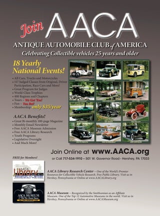We Got ’Em!
You Bet!
only $35/year
Join
18Yearly
National Events!
• All Cars, Trucks and Motorcycles
• 117 Judged Classes from Original, Driver
Participation, Race Cars and More!
• Great Program for Judges
• World-Class Trophies
• 400 Regions and Chapters
• Tours –
• Fun –
• Membership:
AACA Benefits!
• Great Bi-monthly 100-page Magazine
• Monthly Email Newsletter
• Free AACA Museum Admission
• Free AACA Library Research
• Youth Programs
• Legislative Oversight
• And Much More!
AACA Library Research Center – One of the World’s Premier
Resources for Collectible Vehicle Research. Free Public Library. Visit us in
Hershey, Pennsylvania or Online at www.AACALibrary.org
AACA Museum – Recognized by the Smithsonian as an Affiliate
Museum. One of the Top 12 Automotive Museums in the world. Visit us in
Hershey, Pennsylvania or Online at www.AACAMuseum.org
Join Online at www.AACA.org
or Call 717-534-1910 – 501 W. Governor Road - Hershey, PA 17033
1915 DUESENBERG 1931 CHEVROLET 1931 TWIN COACH
1918 DODGE 1959 CHEVROLET 1941 FORD
1970 MUSTANG 1941 BUICK 1903 HOLLEY
1934 PLYMOUTH 1956 OLDSMOBILE 1926 CHRYSLER
FREE for Members!
ANTIQUE AUTOMOBILE CLUB of AMERICA
Celebrating Collectible vehicles 25 years and older
 
