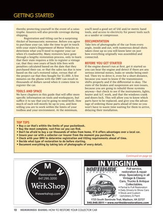 10 HEMMINGS GUIDE: HOW TO RESTORE YOUR COLLECTOR CAR
thereby protecting yourself in the event of a catas-
trophe. Insurers will also provide coverage during
shipping.
Registration and titling can be a surprising
thicket of bureaucratic nonsense. Before you agree
to purchase your car, take the time to get in touch
with your state’s Department of Motor Vehicles to
determine what you’ll need to register your car
when it’s roadworthy. Many restorers have gone
through a lengthy restoration process, only to learn
that their state requires a title to register a vintage
car, that they owe years of back title fees with
penalties calculated based on the date that they
purchased their car, or that the sales tax due is now
based on the car’s restored value, versus that of
the project car that they bought for $1,000. A few
minutes on the phone with the DMV can result in
thousands of dollars saved when it comes time to
register the car.
TOOLS AND SPACE
We have chapters in this guide that will offer more
specific information on tools and workspaces, but
suffice it to say that you’re going to need both. How
much of each will mostly be up to you, and how
willing you are to work within the limits of your
toolbox and your environment. At the minimum,
you’ll need a good set of SAE and/or metric hand
tools, and access to electricity for power tools such
as a sander or compressor.
DOCUMENTATION
Take lots of photographs of the car from every
angle, inside and out, with numerous detail shots
taken close up so you will know later on just
how everything originally was assembled and
connected.
BEFORE YOU GET STARTED
If the engine doesn’t run at first, get it started so
you can hear the engine and detect if there are any
serious internal noises, leaks or smoke being emit-
ted. Then try to drive it, even for a short distance,
because you want to know if the transmission
shifts properly and if the differential is okay. The
state of the brakes and suspension are non-issues,
because you are going to rebuild those systems
anyway—but check to see if the instruments, lights,
heater and A/C work, and that the windows crank
and doors lock. This will allow you to know which
parts have to be replaced, and give you the advan-
tage of ordering those parts ahead of time so you
won’t have to waste time waiting for them to arrive,
delaying their installation.
GETTING STARTED
TOP TIPS
• Buy a car that’s within the limits of your pocketbook.
• Buy the most complete, rust-free car you can ﬁnd.
• Don’t be afraid to buy a car thousands of miles from home, if it offers advantages over a local car.
• Insure your car with a collector-car insurer from the moment you purchase it.
• Check with your DMV to determine registration and titling requirements ahead of time.
• Decide what type of restoration to do before starting.
• Document everything by taking lots of photographs of every detail.
Continued on page 93
IN VIRGINIA
Full service,
restoration & repair
shop. Specializing in all
Vintage & Classic
Cars, Trucks & Antique
Collectables.
• Partial to Full Restoration
• Daily Drivers to Show Cars
• Stock and Custom
Upholstery & Paint
1723 South Seminole Trail, Madison, VA 22727
540.948.5511 • www.northsiderestorations.com
Restorations
847.295.3200
thewerkshop.com
 
