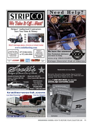11HEMMINGS GUIDE: HOW TO RESTORE YOUR COLLECTOR CAR
Stripco®
Authorized Contractors
Save You Time & Money
$$
$$
$$
$$
Won’t damage glass, chrome or sheet metal
www.sodablasting.com
877-FOR-SODA
or 972-484-0900
Stripco®
Authorized
Contracting
Opportunities
Available!
Look For Our
Factory Trained
Contractors
Nationwide!
©Stripco
2010
Featured
on:
N e e d H e l p ?
We have the answers!
Our Technical Advisors
are here to help.
v c c a . o r g (708) 455-VCC A (8222)
V i n t a g e C h e v r o l e t C l u b o f A m e r i c a
VCCA.ORG
©2010 Zip Products 8067 Fast Lane, Mechanicsville, VA 23111
Restoration is in our DNA.
Best parts. Best prices. Best catalogs. Zip is Corvettes!
Serving enthusiasts worldwide since 1977. FREE full-color
catalogs: ‘53-62, ‘63-67, ‘68-82, C4, C5, C6.
toll-free 1-800-962-9632 804-746-2290
www.zip-corvette.com
• Chevelle & El Camino 1964-1972 • Monte Carlo 1970-1972••••
• Camaro & Firebird 1967-1981 • Chevy Trucks & GMC 1960-1972••••
9180 Fairystone
Park Highway
Bassett, VA 24055
276.629.7878
Orders: 1.800.426.2207
• Nova 1962-1975••••
 
