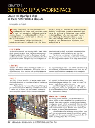 12 HEMMINGS GUIDE: HOW TO RESTORE YOUR COLLECTOR CAR
CHAPTER 4
SETTING UP A WORKSPACE
Create an organized shop
to make restoration a pleasure
S
etting up a garage for your old-car restora-
tion needs is the single most important phase
of your car’s restoration: Without a properly
equipped shop, you will not be able to rebuild
your old car, truck or motorcycle in a timely, cor-
rect or safe manner.
Despite having limited space and lack-
ing certain specialized tools necessary for some
BY RICHARD A. LENTINELLO
projects, many DIY restorers are able to complete
amazing restorations, thanks to talent and inge-
nuity. But having a well-equipped garage makes
restoring old cars a far more enjoyable experi-
ence. Thinking about your workspace ahead of
time, and setting it up for the work at hand,
will make your restoration go that much easier
and quicker. •
ELECTRICITY
The most important thing your workspace needs is power. If your
garage is not already wired, run as much amperage as possible.
Using a licensed electrician, install an electric panel with dedi-
cated circuits controlled by their own circuit breakers. Plan ahead
for your electrical needs. Even if you don’t have a compressor or
a gas heater now, you might in the future, so have a dedicated
circuit installed and at the ready when you wire your shop.
You can never have too many outlets. Install as many
GFCI (ground fault circuit interrupters) as possible at workstations
and near garage doors to cut down on the use of extension cords.
LIGHTING
To see the work at hand without straining, you need to have a
brightly lit workshop. At the workbench, install either a four- or
six-foot ﬂuorescent ﬁxture overhead; they are fairly inexpensive
and easy to install. If you live in a cold climate, be sure that all of
your ﬂuorescent ﬁxtures have electronic ballasts, rather than the
standard magnetic ballasts—they work better in cold weather.
SPACE AND STORAGE
It’s certainly possible to restore a full-size American car in a
one-car garage, but you’ll be spending a lot of time working on
it outside due to space limitations. Some enthusiasts have even
rented garage space in order to complete tasks like removing the
body from the chassis. Maximize your space by organizing your
shop. Garden tools and bicycles should be stored elsewhere, like
in a basement, in order to free up garage space.
Many hardware stores sell garage-speciﬁc cabinets, but if
you’re cost-conscious, you can use old kitchen cabinets, or go to
a used furniture store and buy some old metal cabinets. And old
kitchen countertops make ideal workbenches.
SAFETY
Shop safety is critical. Restoring a car requires some activities
that may be dangerous, so protect yourself with as much safety
equipment as possible.
Protect yourself, your home and your car with a range of
ﬁre-suppression equipment. A ﬁreproof cabinet for combustibles
is a must. Keep all oily and dirty rags in a metal ﬁreproof con-
tainer for storage, and place all dirty disposable shop towels
in a container outside the garage. Most importantly, a 10-
pound ﬁre extinguisher is a must. Two—one at each end of the
garage—would offer even better protection.
Don’t forget to protect yourself, as well. Safety goggles
and safety glasses, several pairs of work gloves, dust masks, and
an OSHA-approved dual-cartridge mask for painting are essential.
Don't skimp on protective gear.
 