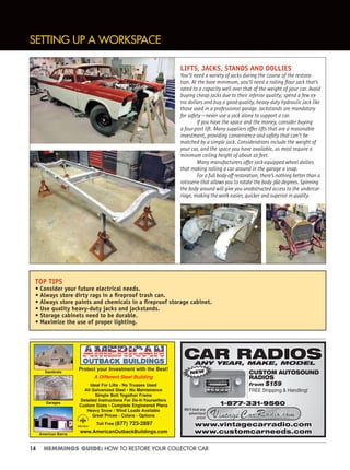 14 HEMMINGS GUIDE: HOW TO RESTORE YOUR COLLECTOR CAR
TOP TIPS
• Consider your future electrical needs.
• Always store dirty rags in a ﬁreproof trash can.
• Always store paints and chemicals in a ﬁreproof storage cabinet.
• Use quality heavy-duty jacks and jackstands.
• Storage cabinets need to be durable.
• Maximize the use of proper lighting.
SETTING UP A WORKSPACE
Protect your Investment with the Best!
A Different Steel Building
Ideal For Lifts - No Trusses Used
All Galvanized Steel • No Maintenance
Simple Bolt Together Frame
Detailed Instructions For Do-It-Yourselfers
Custom Sizes • Complete Engineered Plans
Heavy Snow / Wind Loads Available
Great Prices - Colors - Options
Toll Free (877) 723-2897
www.AmericanOutbackBuildings.com
Gambrels
Garages
American Barns
Member
CAR RADIOSCAR RADIOSANY YEAR, MAKE, MODEL
CUSTOM AUTOSOUND
RADIOS
from $159
FREE Shipping & Handling!
NEW
www.vintagecarradio.comwww.vintagecarradio.com
1-877-331-9560
We’ll beat any
advertised
price!
www.customcarneeds.comwww.customcarneeds.com
LIFTS, JACKS, STANDS AND DOLLIES
You’ll need a variety of jacks during the course of the restora-
tion. At the bare minimum, you’ll need a rolling ﬂoor jack that’s
rated to a capacity well over that of the weight of your car. Avoid
buying cheap jacks due to their inferior quality; spend a few ex-
tra dollars and buy a good-quality, heavy-duty hydraulic jack like
those used in a professional garage. Jackstands are mandatory
for safety—never use a jack alone to support a car.
If you have the space and the money, consider buying
a four-post lift. Many suppliers offer lifts that are a reasonable
investment, providing convenience and safety that can’t be
matched by a simple jack. Considerations include the weight of
your car, and the space you have available, as most require a
minimum ceiling height of about 10 feet.
Many manufacturers offer jack-equipped wheel dollies
that making rolling a car around in the garage a snap.
For a full body-off restoration, there’s nothing better than a
rotisserie that allows you to rotate the body 360 degrees. Spinning
the body around will give you unobstructed access to the undercar-
riage, making the work easier, quicker and superior in quality.
 