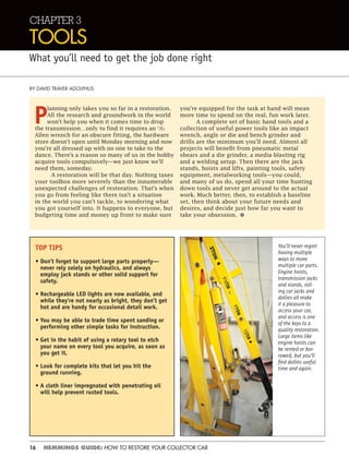 16 HEMMINGS GUIDE: HOW TO RESTORE YOUR COLLECTOR CAR
CHAPTER 3
TOOLS
What you’ll need to get the job done right
BY DAVID TRAVER ADOLPHUS
P
lanning only takes you so far in a restoration.
All the research and groundwork in the world
won’t help you when it comes time to drop
the transmission…only to find it requires an 11
⁄32
Allen wrench for an obscure fitting, the hardware
store doesn’t open until Monday morning and now
you’re all dressed up with no one to take to the
dance. There’s a reason so many of us in the hobby
acquire tools compulsively—we just know we’ll
need them, someday.
A restoration will be that day. Nothing taxes
your toolbox more severely than the innumerable
unexpected challenges of restoration. That’s when
you go from feeling like there isn’t a situation
in the world you can’t tackle, to wondering what
you got yourself into. It happens to everyone, but
budgeting time and money up front to make sure
you’re equipped for the task at hand will mean
more time to spend on the real, fun work later.
A complete set of basic hand tools and a
collection of useful power tools like an impact
wrench, angle or die and bench grinder and
drills are the minimum you’ll need. Almost all
projects will benefit from pneumatic metal
shears and a die grinder, a media-blasting rig
and a welding setup. Then there are the jack
stands, hoists and lifts, painting tools, safety
equipment, metalworking tools—you could,
and many of us do, spend all your time hunting
down tools and never get around to the actual
work. Much better, then, to establish a baseline
set, then think about your future needs and
desires, and decide just how far you want to
take your obsession. •
You’ll never regret
having multiple
ways to move
multiple car parts.
Engine hoists,
transmission jacks
and stands, roll-
ing car jacks and
dollies all make
it a pleasure to
access your car,
and access is one
of the keys to a
quality restoration.
Large items like
engine hoists can
be rented or bor-
rowed, but you’ll
ﬁnd dollies useful
time and again.
TOP TIPS
• Don’t forget to support large parts properly—
never rely solely on hydraulics, and always
employ jack stands or other solid support for
safety.
• Rechargeable LED lights are now available, and
while they’re not nearly as bright, they don’t get
hot and are handy for occasional detail work.
• You may be able to trade time spent sanding or
performing other simple tasks for instruction.
• Get in the habit of using a rotary tool to etch
your name on every tool you acquire, as soon as
you get it.
• Look for complete kits that let you hit the
ground running.
• A cloth liner impregnated with penetrating oil
will help prevent rusted tools.
 