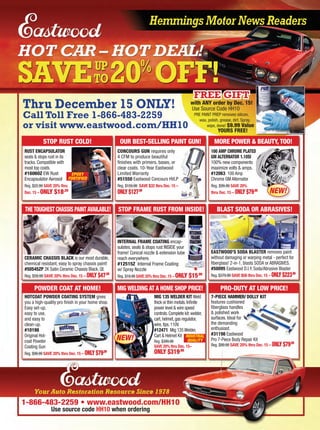 Thru December 15 ONLY!
Call Toll Free 1-866-483-2259
or visit www.eastwood.com/HH10
Use Source Code HH10
PRE PAINT PREP removes silicon,
wax, polish, grease, dirt. Spray,
wipe, done! $9.99 Value
YOURS FREE!
with ANY order by Dec. 15!
FREE GIFTFREE GIFT
1-866-483-2259 • www.eastwood.com/HH10
Use source code HH10 when ordering
RUST ENCAPSULATOR
seals & stops rust in its
tracks. Compatible with
most top coats.
#16060Z EW Rust
Encapsulator Aerosol
Reg. $22.99 SAVE 20% thru
Dec. 15 – ONLY $18.39
CONCOURS GUN requires only
4 CFM to produce beautiful
ﬁnishes with primers, bases, or
clear coats. 10-Year Eastwood
Limited Warranty
#51550 Eastwood Concours HVLP
Reg. $159.99 SAVE $32 thru Dec. 15 –
ONLY $127.99
HOTCOAT POWDER COATING SYSTEM gives
you a high-quality pro ﬁnish in your home shop.
Easy set-up,
easy to use,
and easy to
clean-up.
#10198
Original Hot-
coat Powder
Coating Gun
Reg. $99.99 SAVE 20% thru Dec. 15 – ONLY $79.99
7-PIECE HAMMER/ DOLLY KIT
features cushioned
ﬁberglass handles
& polished work
surfaces. Ideal for
the demanding
enthusiast.
#31198 Eastwood
Pro 7-Piece Body Repair Kit
Reg. $99.99 SAVE 20% thru Dec. 15 – ONLY $79.99
EASTWOOD’S SODA BLASTER removes paint
without damaging or warping metal - perfect for
ﬁberglass! 2-in-1, blasts SODA or ABRASIVES
#50095 Eastwood D.I.Y. Soda/Abrasive Blaster
Reg. $279.99 SAVE $56 thru Dec. 15 – ONLY $223.99
CERAMIC CHASSIS BLACK is our most durable,
chemical resistant, easy to spray chassis paint!
#50545ZP 2K Satin Ceramic Chassis Black, Qt.
Reg. $59.99 SAVE 20% thru Dec. 15 – ONLY $47.99
THE TOUGHEST CHASSIS PAINT AVAILABLE!
INTERNAL FRAME COATING encap-
sulates, seals & stops rust INSIDE your
frame! Conical nozzle & extension tube
reach everywhere.
#12515Z Internal Frame Coating
w/ Spray Nozzle
Reg. $19.99 SAVE 20% thru Dec. 15 – ONLY $15.99
r
e
STOP RUST COLD!
MIG WELDING AT A HOME SHOP PRICE!
MORE POWER & BEAUTY, TOO!
STOP FRAME RUST FROM INSIDE! BLAST SODA OR ABRASIVES!
POWDER COAT AT HOME! PRO-DUTY AT LOW PRICE!
100 AMP CHROME PLATED
GM ALTERNATOR 1.10SI
100% new components
maximize volts & amps.
#12063 100 Amp
Chrome GM Alternator
.
Reg. $99.99 SAVE 20%
thru Dec. 15 – ONLY $79.99
MIG 135 WELDER KIT Weld
thick or thin metals.Inﬁnite
power level & wire speed
controls.Complete kit:welder,
cart,helmet,gas regulator,
wire,tips.110V.
#12471 Mig 135Welder,
Cart & Helmet Kit
Reg. $399.99
SAVE 20% thru Dec. 15–
ONLY $319.99
INDUSTRIAL
QUALITYNEW!
NEW!
OUR BEST-SELLING PAINT GUN!
EPOXY
FORTIFIED
 