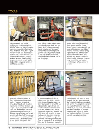 18 HEMMINGS GUIDE: HOW TO RESTORE YOUR COLLECTOR CAR
TOOLS
The fundamental tool of sheet
metalworking is the English wheel.
With half a dozen or so anvils, you can
shape, stretch, shrink and otherwise
make sheetmetal dance. Basic English
wheel techniques can be learned in a
weekend with a good instructor—per-
haps along with hammer and dolly
work and welding. The wheel itself is
a major investment, but will pay for
itself with the ﬁrst pair of fenders cre-
ated from sheetmetal.
Basic hand tools don’t need to be
fancy, but they do need to be high
quality if you want to avoid the
curse of rounded-off bolts and other
nightmares. A used-tool store will help
you ﬁll in gaps, and you’ll want to ﬁll
those gaps whenever you can, rather
than on searching desperately on a
Saturday night when you need to twist
a certain bolt. You should have sets of
combination wrenches, sockets and Al-
len wrenches in SAE and metric sizes,
as well as other handy hand tools.
If you haven’t welded before, or
haven’t tried since using a torch in
shop class, a MIG welder is a revela-
tion. You may also be amazed by how
affordable it is to get started, with
quality welders available for under
$200 that can weld ¼-inch metals,
and heavier duty 3
⁄8-inch models in the
$350 range, still operating on house-
hold current. More than one person
has picked up a MIG welder for the
ﬁrst time, watched a few videos, and
gone on to perform all the welding on
their own car immediately thereafter.
Thousand-dollar tool vaults are pretty,
but aside from very heavy items, they
don’t hold tools any better than a yard-
sale cabinet. If you keep tools organized
in a way that makes sense to you and
label them for easy access, a restoration
will be much more fun, as you avoid
the headache of looking for that one
tool you know you have. It even saves
money in buying duplicate tools.
Good lighting is one of the best invest-
ments you can make. Make sure you
have a variety of inexpensive quartz
lamps, including some large stand
lamps and several smaller 250-watt
portable units. They allow you to get
a good look at what you’re doing,
which makes for better work. They do
get hot, though.
A set of basic, quality bodyworking
tools—dollies like these curved,
general-purpose, heel and double-end
hand dollies, a spoon, and pick and
bumping hammers—are not terribly
expensive and will last for decades.
A good metalworking book and a
weekend class with an experienced
shaper—or just some time in the eve-
nings spent with a local restorer
—will have you off and running in
no time.
 