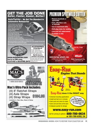19HEMMINGS GUIDE: HOW TO RESTORE YOUR COLLECTOR CAR
Send for our FREE catalog
812-879-5457 or 866-56TWIRL (89475)
GET THE JOB DONE
Safer, Faster, Easier, Better!
www.autotwirler.com
With prices starting at only $1,289 you can have one in your garage! It’ll more than
pay for itself in time saved and job quality.
Once you have your AutoTwirler, you’ll kick yourself for not getting one sooner!
Off Road Wheel Kit
10˝ solid rubber wheels,
2˝ wide – great for moving the
rotisserie over grass, gravel, or up
on a trailer. Starting at $240
Door Bars (braces for
convertible car door openings)
Can be used for horizontal bracing
on other models when removing
sheet metal. Sold as a pair of 2.
Starting at: $175
ACCESSORIES
AutoTwirler – We Set The Standard In
Automotive Rotisseries
Choose between our ﬁxed-height
model, the Auto Twirler Standard,
designed for those who already
have a 2 post lift, or our more
popular adjustable height
AutoTwirler Plus.
The Plus model (shown) is able to
lift the body from 20˝ jack
stands. Both models will mount
to full frame cars and have
accessories for most all uni-bod-
ies. No more crawling or squirming
around on your back and having debris falling in your face.
• Remove hund
spotwelds
• Fast, effortle
in seconds
• Use in hand-h
Drill plug hole
it
PREMIUMSPOTWELDCUTTER
Visit
www b a req pment om
to ﬁnd your local dealer.
810.635.7111
Blair Equipment Co.
Swartz Creek, MI
Part No. 11094
Engine Test Stands
does it the RIGHT way
• Universal mounting applications
• Install and test run in minutes
• Heat cycle and check for leaks
• Save cost and time at the dyno
• Collapses quickly for storage
www.easy-run.com
Call for pricing & options: 800-780-0634
or 951-780-8392, CA
Made in
the U.S.A.
See our videowith Sam Memmoloon our website or callfor a free copy
 