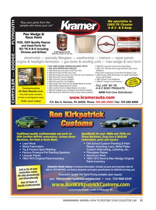 21HEMMINGS GUIDE: HOW TO RESTORE YOUR COLLECTOR CAR
CHRYSLER—DODGE—PLYMOUTH
AUTOMOTIVE SPECIALTIES
“Buy your parts from the
people who know your car”
We specialize in
1962-76 Chrysler
A-B-C- & E-body
• NEW 1965 DODGE FIBERGLASS BODY PARTS
• NEW 1970 BARRACUDA GRILLES
• 1962-65 B-body one-piece Front Floor Pans
• 1962-65 B-body full Rear Floor Pans
• 1962-65 B-body one-piece Trunk Floors & Trunk Extensions
• 1963 Plymouth Chrome Taillights
• 1964 Plymouth Chrome Taillights
• 1965 Plymouth Bel / Sat Taillights
• 1963 Dodge 330, 440 Chrome Taillight Bezels & Lenses
• 1964 Dodge Taillight Bezels & Lenses
• 1965 Coronet Chrome Taillight Bezels, all models
• 1964-65 hardtop & conv Triangular Vent Window Gaskets
• 1964 Plymouth & 1965-66 B-body 2-Spoke Steering Wheels
• 1964-65 Long Front Chrome Arm Rest Bases
• 1964, ’65, ’68 Race Hemi Large Diameter Valve Cover
Breathers
• Race Hemi Superstock Correct Red Flat Battery Caps
• 1963 B-body, 1964-65 B-body 2-dr sedan Rectangular
Dome Light & Bezel
• 1965 Coronet Trunk Medallions
• 1966-67 Charger Trunk Emblems
FULL LINE ’62-’76
A-B-E BODY PRODUCTS
AMD Full Line Distributor
Commemorative
All Hemi Reunion book.
Only 426 copies available,
printed on photographic paper.
Order yours today! P.O. Box 5, Herman, PA 16039, Phone: 724-285-5566 / Fax: 724-285-8898
Max Wedge &
Race Hemi
NOS, OEM Quality Repros
and Used Parts for
’62-’76 A-B-E including
Chrome and Grilles!
sheetmetal — specialty ﬁberglass — weatherstrip — interiors — repair panels
engine & headlight harnesses — gas tanks & sending units — max wedge & race hemi
www.kramerauto.com
Call For
Your FREE
Parts List!
Z-Alt Muscle Car Oil
SEMA New Product of the Year
Extensive Onsite Library of historical information. Includes all parts and restoration data for
1963 to 1974 MOPARS, and factory blueprints and engine speciﬁcations for NASCAR and drag cars.
Restoration Quotes and Parts Pricing available upon request.
EMAIL: info@ronkirkpatrickcustoms.com • PHONE: 724-968-6245
www.RonKirkpatrickCustoms.com
Conveniently located outside of Pittsburgh, PA.
Speciﬁcally for your 1960s and 1970s era
Street Machines, Drag Cars & NASCAR
restorations, parts and repairs:
• Old School Custom Painting & Paint
Repair, Including: Lace, Metal Flake,
Custom Airbrushing, Lettering, etc.
• Fiberglass Repair
• Aluminum Work
• 1963-1972 Hemi & Max Wedge Original
Parts Inventory
Traditional quality craftsmanship and parts for
OEM Certiﬁed MOPAR restorations, Custom Street
Machines, Hot Rods & Resto Mods:
• Lead Work
• Metal Fabrication
• Tig & Factory Spot Welding
• Factory Pressure Pot Painting Systems
• Lacquer Paints
• 1963-1972 Original Parts Inventory
Call us for all your
restoration needs.
We ship domestically
and internationally.
Over 30 Years of
Quality Craftsmanship.
 