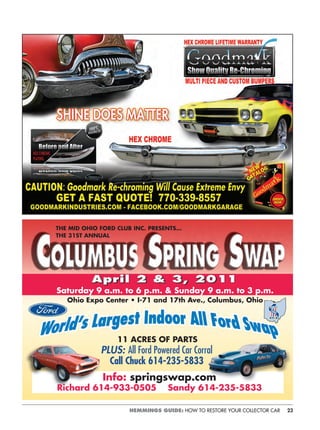 23HEMMINGS GUIDE: HOW TO RESTORE YOUR COLLECTOR CAR
PLUS: All Ford Powered Car Corral
Call Chuck 614-235-5833
AAAppprrriiill 222 &&& 333,,, 2220001111
Saturday 9 a.m. to 6 p.m. & Sunday 9 a.m. to 3 p.m.
Ohio Expo Center • I-71 and 17th Ave., Columbus, Ohio
THE MID OHIO FORD CLUB INC. PRESENTS…
THE 31ST ANNUAL
11 ACRES OF PARTS
Info: springswap.com
Richard 614-933-0505 Sandy 614-235-5833
 