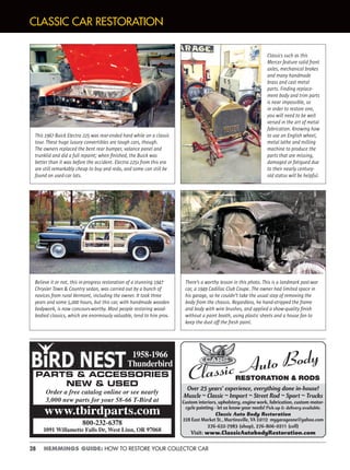 28 HEMMINGS GUIDE: HOW TO RESTORE YOUR COLLECTOR CAR
CLASSIC CAR RESTORATION
There’s a worthy lesson in this photo. This is a landmark post-war
car, a 1949 Cadillac Club Coupe. The owner had limited space in
his garage, so he couldn’t take the usual step of removing the
body from the chassis. Regardless, he hand-stripped the frame
and body with wire brushes, and applied a show-quality ﬁnish
without a paint booth, using plastic sheets and a house fan to
keep the dust off the fresh paint.
Believe it or not, this in-progress restoration of a stunning 1947
Chrysler Town & Country sedan, was carried out by a bunch of
novices from rural Vermont, including the owner. It took three
years and some 5,000 hours, but this car, with handmade wooden
bodywork, is now concours-worthy. Most people restoring wood-
bodied classics, which are enormously valuable, tend to hire pros.
Classics such as this
Mercer feature solid front
axles, mechanical brakes
and many handmade
brass and cast metal
parts. Finding replace-
ment body and trim parts
is near impossible, so
in order to restore one,
you will need to be well
versed in the art of metal
fabrication. Knowing how
to use an English wheel,
metal lathe and milling
machine to produce the
parts that are missing,
damaged or fatigued due
to their nearly century-
old status will be helpful.
This 1967 Buick Electra 225 was rear-ended hard while on a classic
tour. These huge luxury convertibles are tough cars, though.
The owners replaced the bent rear bumper, valance panel and
trunklid and did a full repaint; when ﬁnished, the Buick was
better than it was before the accident. Electra 225s from this era
are still remarkably cheap to buy and redo, and some can still be
found on used-car lots.
PARTS & ACCESSORIES
NEW & USED
Order a free catalog online or see nearly
3,000 new parts for your 58-66 T-Bird at
800-232-6378
1091 Willamette Falls Dr, West Linn, OR 97068
www.tbirdparts.com
1958-1966
Thunderbird
Over 25 years’ experience, everything done in-house!
Muscle ~ Classic ~ Import ~ Street Rod ~ Sport ~ Trucks
Custom interiors, upholstery, engine work, fabrication, custom motor-
cycle painting - let us know your needs! Pick up & delivery available.
Classic Auto Body Restoration
228 East Market St., Martinsville, VA 24112 mygarageone@yahoo.com
276-632-7983 (shop), 276-806-0211 (cell)
Visit: www.ClassicAutobodyRestoration.com
 