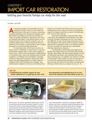 32 HEMMINGS GUIDE: HOW TO RESTORE YOUR COLLECTOR CAR
CHAPTER 7
IMPORT CAR RESTORATION
Getting your favorite foreign car ready for the road
BY MARK J. McCOURT
A
n amazing number of automobiles built in
countries outside of the U.S. have been im-
ported here in the past 110 years. Americans
seeking something a bit outside the ordinary have
been able to purchase cars built in countries as
close as Canada and Mexico, and from as far away
as Australia and Japan. From British sports cars to
German luxury cars to French economy cars, all
of these imports have offered American drivers a
different set of values, a special flavor and a unique
perspective on the motoring experience.
It’s true that some of the more esoteric im-
ports can be a challenge to restore due to a lack of
aftermarket support and a scarce parts supply. In
those cases, some of the excitement of undertaking
a restoration may come from dealing with overseas
suppliers, or perhaps even traveling to a foreign
country to buy parts in person. And on the other
hand, the enduring popularity of other imports—
England’s MGs and Triumphs, for example—has
enticed parts suppliers to tool up everything from
fenders to the bolts that hold on the license plate,
making these cars as easy to restore as turning the
page of a catalog, much like an early Ford Mustang
or a Tri-Five Chevy Bel Air.
And some automakers, like Germany’s Mer-
cedes-Benz and England’s Aston Martin, even offer
in-house heritage restoration services. No matter
the difficulty or ease of sourcing restoration parts,
the techniques that will be used to repair or replace
sheetmetal, to upholster seats or to install exterior
trim are virtually the same for any automobile,
whether imported or domestic.
The boundless enthusiasm that imports en-
gender also means that you will often find marque-
specific clubs filled with like-minded people, as well
as dedicated specialists who maintain and restore
these enticing cars. So whether you choose to tackle
a restoration in the comfort of your own garage, or
to work with a professional specialist, you can ex-
pect to enjoy the fruits of your labor in owning and
driving a vehicle that is as unique as you are. •
British sports cars, like this 1959 Austin-Healey Sprite, tend to
be among the easiest and least expensive imports to restore
because they enjoy a strong enthusiast following, numerous
specialists and a ready parts supply. Some older Brits differ
from their European or American counterparts by their use of
Whitworth hardware, which means that you can’t pop down
to the local hardware store for a box of fasteners.
Like its Mercedes-Benz and Porsche counterparts, BMW still
produces and stocks a surprising number of mechanical, body
and trim components for classic models like this European-
market 1972 Touring 2000 tii. The fact that you can order
factory-approved, original equipment parts through a special-
ist or even over your local dealer’s parts counter is a boon to
completing factory-correct restorations like this one.
TOP TIP
• Establishing the available support for your
chosen imported car is a good way to start. Visit
www.hemmings.com/hobbydirectory for an over-
view of the resources and clubs linked to your car.
 