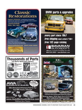 33HEMMINGS GUIDE: HOW TO RESTORE YOUR COLLECTOR CAR
Classic
Restorations
jaguarsunlimited.com (847) 432-4200
We’ve had hundreds of satisﬁed
Jaguar customers over the past
33 years. We love what we do
and it shows in our work!
a small group of automotive
professionals dedicated to the preservation and re-creation
of the most exciting cars ever built –
XKEs, XKs, MKs
Jaguars Unlimited
JAGUARS:
Family owned since 1977,
and located in northern
Illinois. Call to discuss your restoration
or visit our web site for more information.
VAS
IMPROVEMENT
BRAKES . . .
4 Pistons & Vented
Rotors –
Bring your car’s breaking
performance into the
future!
Thousands of Parts(& Many Specialty Items)
VAS HEADERS
Nickel Plated or
Ceramic Coated
Phone for FREE
Alfa Romeo and
Fiat Catalogs
1-800-466-3428 • vickauto.com
OEM, Aftermarket & Performance Parts For Your
Audi, BMW, Porsche, Volkswagen
Celebrate Your Passion
FREESHIPPINGIn Stock Orders Over $75Lower 48 States
Only
(888) 4 A-Werks
www.AutoWerksofAmerica.com
BMW parts & upgrades
.every part since 1967
.free shipping most orders $
150+
.free 132-page catalog
BMW parts, accessories & knowledge since 1974
800.535.2002 • www.BavAuto.com
Craftsmenwhosepurposegoesbeyondtheordinary
Restoring Jaguars, British Sports Cars & C2/C3 Vettes
Machine Shop and Assembly Expert Trim And Upholstery
Concours Level In Every Aspect Complete Body Prep and Paint
XKs Unlimited Restoration
www.xks.com/restoration • 805-594-1585
 