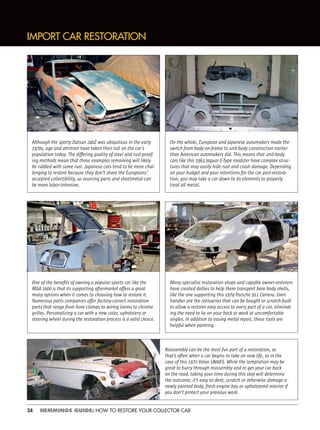 34 HEMMINGS GUIDE: HOW TO RESTORE YOUR COLLECTOR CAR
IMPORT CAR RESTORATION
Although the sporty Datsun 240Z was ubiquitous in the early
1970s, age and attrition have taken their toll on the car’s
population today. The differing quality of steel and rust-proof-
ing methods mean that those examples remaining will likely
be riddled with some rust. Japanese cars tend to be more chal-
lenging to restore because they don’t share the Europeans’
accepted collectibility, so sourcing parts and sheetmetal can
be more labor-intensive.
On the whole, European and Japanese automakers made the
switch from body-on-frame to unit-body construction earlier
than American automakers did. This means that unit-body
cars like this 1963 Jaguar E-Type roadster have complex struc-
tures that may easily hide rust and crash damage. Depending
on your budget and your intentions for the car post-restora-
tion, you may take a car down to its elements to properly
treat all metal.
Many specialist restoration shops and capable owner-restorers
have created dollies to help them transport bare body shells,
like the one supporting this 1974 Porsche 911 Carrera. Even
handier are the rotisseries that can be bought or scratch-built
to allow a restorer easy access to every part of a car, eliminat-
ing the need to lie on your back or work at uncomfortable
angles. In addition to easing metal repair, these tools are
helpful when painting.
Reassembly can be the most fun part of a restoration, as
that’s often when a car begins to take on new life, as in the
case of this 1972 Volvo 1800ES. While the temptation may be
great to hurry through reassembly and to get your car back
on the road, taking your time during this step will determine
the outcome; it’s easy to dent, scratch or otherwise damage a
newly painted body, fresh engine bay or upholstered interior if
you don’t protect your previous work.
One of the beneﬁts of owning a popular sports car like the
MGA 1600 is that its supporting aftermarket offers a great
many options when it comes to choosing how to restore it.
Numerous parts companies offer factory-correct restoration
parts that range from hose clamps to wiring looms to chrome
grilles. Personalizing a car with a new color, upholstery or
steering wheel during the restoration process is a valid choice.
 
