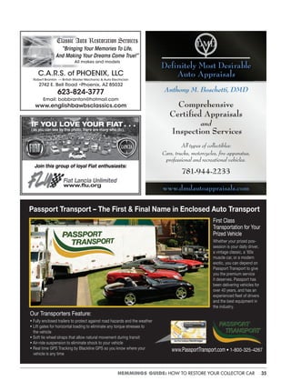 35HEMMINGS GUIDE: HOW TO RESTORE YOUR COLLECTOR CAR
Classic Auto Restoration Services
“Bringing Your Memories To Life,
And Making Your Dreams Come True!”
All makes and models
C.A.R.S. of PHOENIX, LLC
Robert Branton — British Master Mechanic & Auto Electrician
2742 E. Bell Road •Phoenix, AZ 85032
623-824-3777
Email: bobbranton@hotmail.com
www.englishbawbsclassics.com
Join this group of loyal Fiat enthusiasts:
IF YOU LOVE YOUR FIAT . . .
(as you can see by this photo, there are many who do),
Fiat Lancia Unlimited
www.ﬂu.org
Anthony M. Boschetti, DMD
Comprehensive
Certiﬁed Appraisals
and
Inspection Services
All types of collectibles:
Cars, trucks, motorcycles, ﬁre apparatus,
professional and recreational vehicles.
781-944-2233
www.dmdautoappraisals.com
Deﬁnitely Most Desirable
Auto Appraisals
Passport Transport – The First & Final Name in Enclosed Auto Transport
First Class
Transportation for Your
Prized Vehicle
Whether your prized pos-
session is your daily driver,
a vintage classic, a ’60s
muscle car, or a modern
exotic, you can depend on
Passport Transport to give
you the premium service
it deserves. Passport has
been delivering vehicles for
over 40 years, and has an
experienced fleet of drivers
and the best equipment in
the industry.
Our Transporters Feature:
• Fully enclosed trailers to protect against road hazards and the weather
• Lift gates for horizontal loading to eliminate any torque stresses to
the vehicle
• Soft tie wheel straps that allow natural movement during transit
• Air-ride suspension to eliminate shock to your vehicle
• Real time GPS Tracking by Blackline GPS so you know where your
vehicle is any time
www.PassportTransport.com • 1-800-325-4267
 