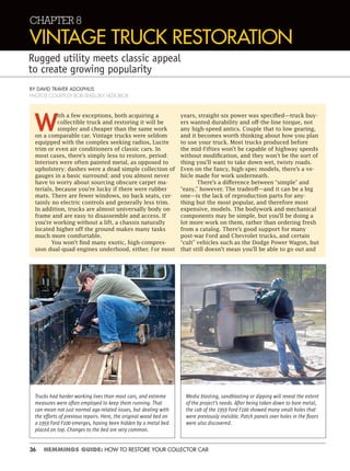 36 HEMMINGS GUIDE: HOW TO RESTORE YOUR COLLECTOR CAR
CHAPTER 8
VINTAGE TRUCK RESTORATION
Rugged utility meets classic appeal
to create growing popularity
BY DAVID TRAVER ADOLPHUS
PHOTOS COURTESY BOB SEKELSKY, HEROBOX
W
ith a few exceptions, both acquiring a
collectible truck and restoring it will be
simpler and cheaper than the same work
on a comparable car. Vintage trucks were seldom
equipped with the complex seeking radios, Lucite
trim or even air conditioners of classic cars. In
most cases, there’s simply less to restore, period:
Interiors were often painted metal, as opposed to
upholstery; dashes were a dead simple collection of
gauges in a basic surround; and you almost never
have to worry about sourcing obscure carpet ma-
terials, because you’re lucky if there were rubber
mats. There are fewer windows, no back seats, cer-
tainly no electric controls and generally less trim.
In addition, trucks are almost universally body on
frame and are easy to disassemble and access. If
you’re working without a lift, a chassis naturally
located higher off the ground makes many tasks
much more comfortable.
You won’t find many exotic, high-compres-
sion dual-quad engines underhood, either. For most
years, straight-six power was specified—truck buy-
ers wanted durability and off-the-line torque, not
any high-speed antics. Couple that to low gearing,
and it becomes worth thinking about how you plan
to use your truck. Most trucks produced before
the mid-Fifties won’t be capable of highway speeds
without modification, and they won’t be the sort of
thing you’ll want to take down wet, twisty roads.
Even on the fancy, high-spec models, there’s a ve-
hicle made for work underneath.
There’s a difference between “simple” and
“easy,” however. The tradeoff—and it can be a big
one—is the lack of reproduction parts for any-
thing but the most popular, and therefore most
expensive, models. The bodywork and mechanical
components may be simple, but you’ll be doing a
lot more work on them, rather than ordering fresh
from a catalog. There’s good support for many
post-war Ford and Chevrolet trucks, and certain
“cult” vehicles such as the Dodge Power Wagon, but
that still doesn’t mean you’ll be able to go out and
Trucks had harder working lives than most cars, and extreme
measures were often employed to keep them running. That
can mean not just normal age-related issues, but dealing with
the efforts of previous repairs. Here, the original wood bed on
a 1959 Ford F100 emerges, having been hidden by a metal bed
placed on top. Changes to the bed are very common.
Media blasting, sandblasting or dipping will reveal the extent
of the project’s needs. After being taken down to bare metal,
the cab of the 1959 Ford F100 showed many small holes that
were previously invisible. Patch panels over holes in the ﬂoors
were also discovered.
 