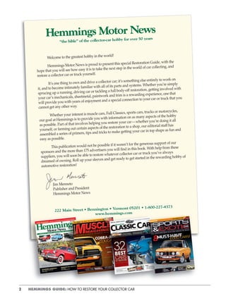 2 HEMMINGS GUIDE: HOW TO RESTORE YOUR COLLECTOR CAR
Welcome to the greatest hobby in the world!
Hemmings Motor News is proud to present this special Restoration Guide, with the
hope that you will see how easy it is to take the next step in the world of car collecting, and
restore a collector car or truck yourself.
It’s one thing to own and drive a collector car; it’s something else entirely to work on
it, and to become intimately familiar with all of its parts and systems. Whether you’re simply
sprucing up a running, driving car or tackling a full body-off restoration, getting involved with
your car’s mechanicals, sheetmetal, paintwork and trim is a rewarding experience, one that
will provide you with years of enjoyment and a special connection to your car or truck that you
cannot get any other way.
Whether your interest is muscle cars, Full Classics, sports cars, trucks or motorcycles,
our goal at Hemmings is to provide you with information on as many aspects of the hobby
as possible. Part of that involves helping you restore your car—whether you’re doing it all
yourself, or farming out certain aspects of the restoration to a shop, our editorial staff has
assembled a series of primers, tips and tricks to make getting your car in top shape as fun and
easy as possible.
This publication would not be possible if it weren’t for the generous support of our
sponsors and the more than 175 advertisers you will find in this book. With help from these
suppliers, you will soon be able to restore whatever collector car or truck you’ve always
dreamed of owning. Roll up your sleeves and get ready to get started in the rewarding hobby of
automotive restoration!
Jim Menneto
Publisher and President
Hemmings Motor News
222 Main Street • Bennington • Vermont 05201 • 1-800-227-4373
www.hemmings.com
“the bible” of the collector-car hobby for over 50 years
 