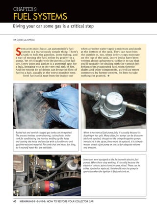 40 HEMMINGS GUIDE: HOW TO RESTORE YOUR COLLECTOR CAR
CHAPTER 9
FUEL SYSTEMS
Giving your car some gas is a critical step
BY DAVID LaCHANCE
S
een at its most basic, an automobile’s fuel
system is a marvelously simple thing: There’s
a tank to hold the gasoline, some tubing, and
a way of moving the fuel, either by gravity or a
pump. Yet it’s fraught with the potential for fail-
ure. Every joint and gasket is a potential spot for
a leak, bringing with it the very real risk of fire.
And the tiniest bit of debris can bring the flow of
fuel to a halt, usually at the worst possible time.
Steel fuel tanks rust from the inside out
when airborne water vapor condenses and pools
at the bottom of the tank. They can rust from
the outside in, too, when debris traps moisture
on the top of the tank. Entire books have been
written about carburetors; suffice it to say that
you’ll probably be dealing with the varnish left
behind from evaporated fuel, worn throttle
shafts and other components, as well as errors
committed by former owners. It’s best to take
nothing for granted. •
Rusted-out and varnish-clogged gas tanks can be repaired.
The process involves steam cleaning, cutting holes in the
tank for sandblasting the interior, welding up the holes
and coating the inside and outside with a durable rust- and
gasoline-resistant material. For tanks that are intact but dirty,
do-it-yourself repair kits are available.
Some cars were equipped at the factory with electric fuel
pumps. When these stop working, it’s usually because the
electrical contact points have become pitted. These can be
either repaired or replaced. You should hear the pump in
operation when the ignition is ﬁrst switched on.
When a mechanical fuel pump fails, it’s usually because its
diaphragm has split. Many older fuel pumps can be disassem-
bled and repaired, though not the crimped-together pumps
introduced in the 1970s; these must be replaced. It’s a simple
matter to test a fuel pump on the car for adequate volume
and pressure.
 