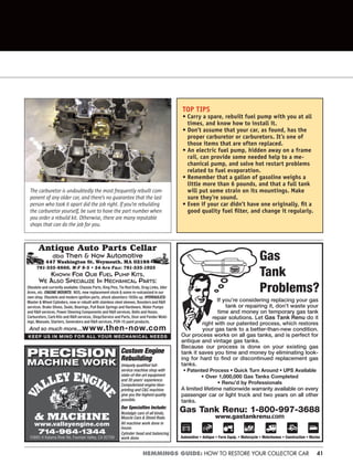 41HEMMINGS GUIDE: HOW TO RESTORE YOUR COLLECTOR CAR
Antique Auto Parts Cellar
dba Then & Now Automotive
447 Washington St, Weymouth, MA 02188
KNOWN FOR OUR FUEL PUMP KITS,
WE ALSO SPECIALIZE IN MECHANICAL PARTS:
Obsolete and currently available: Chassis Parts, King Pins, Tie Rod Ends, Drag Links, Idler
Arms, etc. ENGINE MOUNTS: NOS, new replacement stock & some re-vulcanized in our
own shop. Obsolete and modern ignition parts, shock absorbers 1930s up. HYDRAULICS:
Master & Wheel Cylinders, new or rebuilt with stainless steel sleeves, Boosters and R&R
services. Brake Shoes, Seals, Bearings, Pull Back Springs and Hardware, Water Pumps
and R&R services, Power Steering Components and R&R services, Belts and Hoses,
Carburetors, Carb Kits and R&R services, Shop/Service and Parts, Door and Fender Mold-
ings, Manuals, Starters, Generators and R&R services, POR-15 paint products.
And so much more....www.then-now.com
781-335-8860, M-F 8-5 • 24-hrs Fax: 781-335-1925
KEEP US IN MIND FOR ALL YOUR MECHANICAL NEEDS
Gas
Tank
Problems?
If you’re considering replacing your gas
tank or repairing it, don’t waste your
time and money on temporary gas tank
repair solutions. Let Gas Tank Renu do it
right with our patented process, which restores
your gas tank to a better-than-new condition.
Our process works on all gas tanks, and is perfect for
antique and vintage gas tanks.
Because our process is done on your existing gas
tank it saves you time and money by eliminating look-
ing for hard to find or discontinued replacement gas
tanks.
• Patented Process • Quick Turn Around • UPS Available
• Over 1,000,000 Gas Tanks Completed
• Renu’d by Professionals
A limited lifetime nationwide warranty available on every
passenger car or light truck and two years on all other
tanks.
Gas Tank Renu: 1-800-997-3688
www.gastankrenu.com
Automotive • Antique • Farm Equip. • Motorcycle • Motorhomes • Construction • Marine
714-964-1344
10885-K Kalama River Rd, Fountain Valley, CA 92708
www.valleyengine.com
& MACHINE
Custom Engine
Rebuilding
Uniquely qualiﬁed full-
service machine shop with
state-of-the-art equipment
and 30 years’ experience.
Computerized engine blue-
printing and C&C machine
give you the highest quality
possible.
Our Specialties Include:
Nostalgic cars of all kinds,
Muscle Cars & Street Rods.
All machine work done in
house.
Cylinder head and balancing
work done.
PRECISION
MACHINE WORK
TOP TIPS
• Carry a spare, rebuilt fuel pump with you at all
times, and know how to install it.
• Don’t assume that your car, as found, has the
proper carburetor or carburetors. It’s one of
those items that are often replaced.
• An electric fuel pump, hidden away on a frame
rail, can provide some needed help to a me-
chanical pump, and solve hot restart problems
related to fuel evaporation.
• Remember that a gallon of gasoline weighs a
little more than 6 pounds, and that a full tank
will put some strain on its mountings. Make
sure they’re sound.
• Even if your car didn’t have one originally, ﬁt a
good quality fuel ﬁlter, and change it regularly.
The carburetor is undoubtedly the most frequently rebuilt com-
ponent of any older car, and there’s no guarantee that the last
person who took it apart did the job right. If you’re rebuilding
the carburetor yourself, be sure to have the part number when
you order a rebuild kit. Otherwise, there are many reputable
shops that can do the job for you.
 