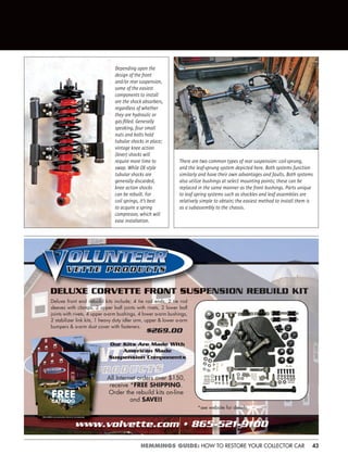 43HEMMINGS GUIDE: HOW TO RESTORE YOUR COLLECTOR CAR
w.volvette.com • 865-521-9100
ENSION REBUILD KIT
$269.00
All Internet orders over $150,
receive *FREE SHIPPING.
Order the rebuild kits on-line
and SAVE!!
*see website for details
Our Kits Are Made WIth
American Made
Suspension Components
FREECATALOG
Deluxe front end rebuild kits include; 4 tie rod ends, 2 tie rod
sleeves with clamps, 2 upper ball joints with rivets, 2 lower ball
joints with rivets, 4 upper a-arm bushings, 4 lower a-arm bushings,
2 stabilizer link kits, 1 heavy duty idler arm, upper & lower a-arm
bumpers & a-arm dust cover with fasteners.
Depending upon the
design of the front
and/or rear suspension,
some of the easiest
components to install
are the shock absorbers,
regardless of whether
they are hydraulic or
gas-ﬁlled. Generally
speaking, four small
nuts and bolts hold
tubular shocks in place;
vintage knee action
(lever) shocks will
require more time to
swap. While OE-style
tubular shocks are
generally discarded,
knee action shocks
can be rebuilt. For
coil springs, it’s best
to acquire a spring
compressor, which will
ease installation.
There are two common types of rear suspension: coil-sprung,
and the leaf-sprung system depicted here. Both systems function
similarly and have their own advantages and faults. Both systems
also utilize bushings at select mounting points; these can be
replaced in the same manner as the front bushings. Parts unique
to leaf spring systems such as shackles and leaf assemblies are
relatively simple to obtain; the easiest method to install them is
as a subassembly to the chassis.
 