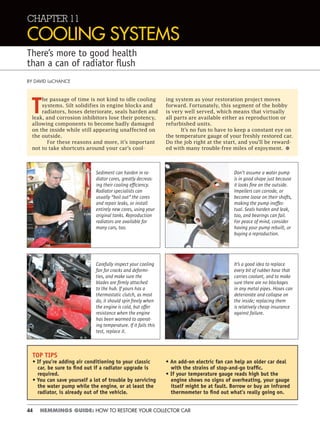 44 HEMMINGS GUIDE: HOW TO RESTORE YOUR COLLECTOR CAR
CHAPTER 11
COOLING SYSTEMS
There’s more to good health
than a can of radiator ﬂush
BY DAVID LaCHANCE
T
he passage of time is not kind to idle cooling
systems. Silt solidifies in engine blocks and
radiators, hoses deteriorate, seals harden and
leak, and corrosion inhibitors lose their potency,
allowing components to become badly damaged
on the inside while still appearing unaffected on
the outside.
For these reasons and more, it’s important
not to take shortcuts around your car’s cool-
ing system as your restoration project moves
forward. Fortunately, this segment of the hobby
is very well served, which means that virtually
all parts are available either as reproduction or
refurbished units.
It’s no fun to have to keep a constant eye on
the temperature gauge of your freshly restored car.
Do the job right at the start, and you’ll be reward-
ed with many trouble-free miles of enjoyment. •
Carefully inspect your cooling
fan for cracks and deformi-
ties, and make sure the
blades are ﬁrmly attached
to the hub. If yours has a
thermostatic clutch, as most
do, it should spin freely when
the engine is cold, but offer
resistance when the engine
has been warmed to operat-
ing temperature. If it fails this
test, replace it.
TOP TIPS
• If you’re adding air conditioning to your classic
car, be sure to ﬁnd out if a radiator upgrade is
required.
• You can save yourself a lot of trouble by servicing
the water pump while the engine, or at least the
radiator, is already out of the vehicle.
• An add-on electric fan can help an older car deal
with the strains of stop-and-go trafﬁc.
• If your temperature gauge reads high but the
engine shows no signs of overheating, your gauge
itself might be at fault. Borrow or buy an infrared
thermometer to ﬁnd out what’s really going on.
Sediment can harden in ra-
diator cores, greatly decreas-
ing their cooling efﬁciency.
Radiator specialists can
usually “boil out” the cores
and repair leaks, or install
entirely new cores, using your
original tanks. Reproduction
radiators are available for
many cars, too.
Don’t assume a water pump
is in good shape just because
it looks ﬁne on the outside.
Impellers can corrode, or
become loose on their shafts,
making the pump ineffec-
tual. Seals harden and leak,
too, and bearings can fail.
For peace of mind, consider
having your pump rebuilt, or
buying a reproduction.
It’s a good idea to replace
every bit of rubber hose that
carries coolant, and to make
sure there are no blockages
in any metal pipes. Hoses can
deteriorate and collapse on
the inside; replacing them
is relatively cheap insurance
against failure.
 