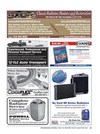 45HEMMINGS GUIDE: HOW TO RESTORE YOUR COLLECTOR CAR
Coolflex.com
203-265-3617
Where Hardware
Meets Art.
Plug
Mates
Chrome
Flex Hose
Clamp Sets
View our full line at:
Complete
Radiator
Service
All types and years.
Show Quality Workmanship.
In business for over
50 years!
POWELL
Radiator Service
937-382-2096
1277 W. Main St., Box 427, Wilmington, OH 45177
Be Cool OE Series Radiators
Combines a period-correct look with a
maximum efﬁciency aluminum core.
M A D E I N T H E
Don’t forget to ﬁll up with
Be Coolant Super-Duty Antifreeze it
doubles your Be Cool Radiator’s warranty.
Be Cool, Inc.
310 Woodside Avenue, Essexville, MI 48732
800-691-2667 becool.com
566 Fulton St (Rt 109), Farmingdale, LI, NY 11735
ClassicRadiator,HeatersandRestorationClassicRadiator,HeatersandRestoration
Phone: 516-293-9026 Established 1982 e-mail: Sales@Classicradiator.com
New Radiators in stock for 1930s to 1980s Street Rods, 50s Cruisers and Muscle Cars
Radiators and Heater Cores Repaired and Recored Brake and Electrical Upgrades
Large Inventory of Cooling System Components Engine Swaps and Rebuilds
High Efﬁciency Upgrades or Exact OEM Style Recores Body Off Chassis Restos
Honeycomb Radiators to High Performance Aluminum Welding and Fabrication
www.CLASSICRADIATORCATALOG comwww.CLASSICRADIATORCATALOG.com www.LICLASS CRES ORATION comwww.LICLASSICRESTORATION.com
Experienced, Professional and
Personal Transport Service
(the business owner is your driver)
Careful handling of your collectible vehicle. Enclosed two-vehicle carrier
for protection and privacy. We transport to the lower 48 states and
Canada. Always timely delivery. Always in contact. Call for a FREE Quote.
TLC Auto Transport
TLCautotransporters.com • Terry-618-918-0482 • Troy-618-339-0899 • Salem, IL
 